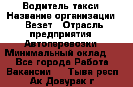 Водитель такси › Название организации ­ Везет › Отрасль предприятия ­ Автоперевозки › Минимальный оклад ­ 1 - Все города Работа » Вакансии   . Тыва респ.,Ак-Довурак г.